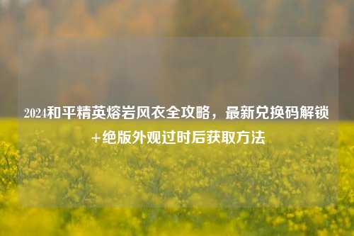 2024和平精英熔岩风衣全攻略，最新兑换码解锁+绝版外观过时后获取方法