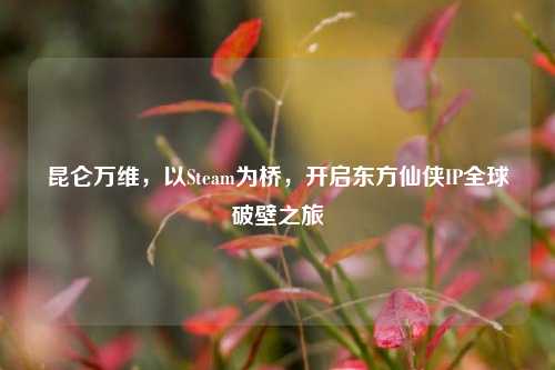 昆仑万维,以Steam为桥,开启东方仙侠IP全球破壁之旅