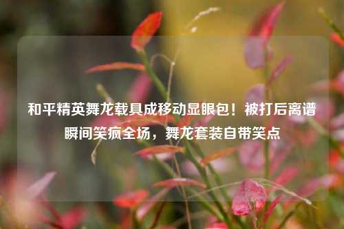和平精英舞龙载具成移动显眼包!被打后离谱瞬间笑疯全场,舞龙套装自带笑点