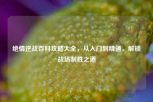 绝情逆战百科攻略大全,从入门到精通,解锁战场制胜之道
