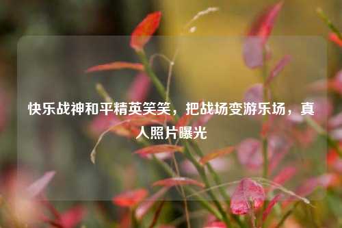 快乐战神和平精英笑笑,把战场变游乐场,真人照片曝光