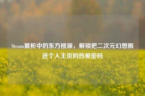 Steam展柜中的东方桃源，解锁把二次元幻想搬进个人主页的热爱密码
