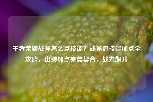 王者荣耀战斧怎么点技能？战斧流技能加点全攻略，出装加点完美契合，战力飙升