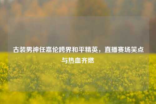 古装男神任嘉伦跨界和平精英，直播赛场笑点与热血齐燃