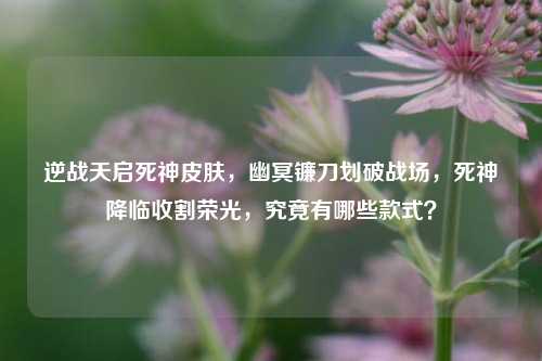 逆战天启死神皮肤，幽冥镰刀划破战场，死神降临收割荣光，究竟有哪些款式？