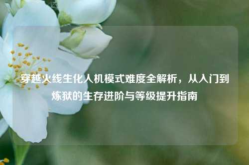 穿越火线生化人机模式难度全解析,从入门到炼狱的生存进阶与等级提升指南