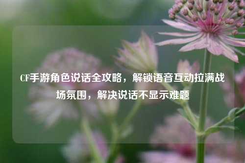 CF手游角色说话全攻略，解锁语音互动拉满战场氛围，解决说话不显示难题