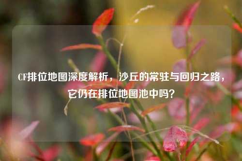 CF排位地图深度解析，沙丘的常驻与回归之路，它仍在排位地图池中吗？