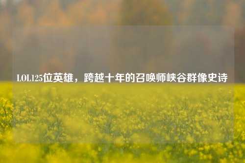 LOL125位英雄，跨越十年的召唤师峡谷群像史诗