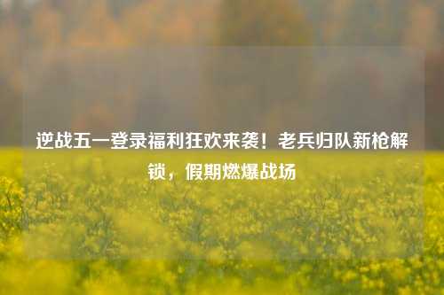 逆战五一登录福利狂欢来袭!老兵归队新枪解锁,假期燃爆战场