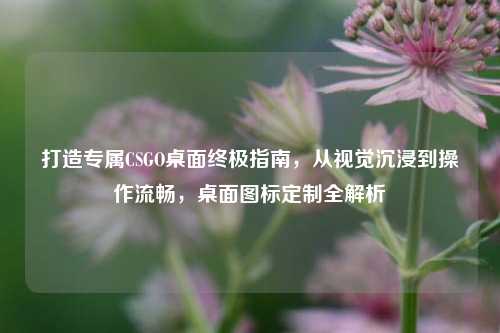 打造专属CSGO桌面终极指南，从视觉沉浸到操作流畅，桌面图标定制全解析