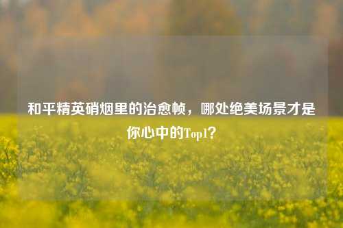 和平精英硝烟里的治愈帧，哪处绝美场景才是你心中的Top1？