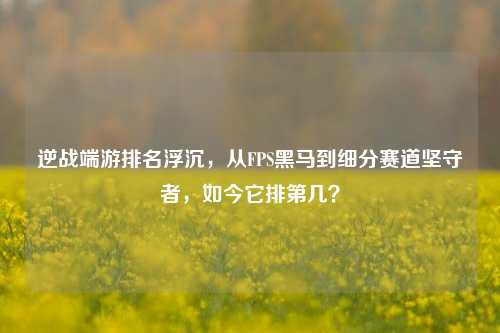 逆战端游排名浮沉,从FPS黑马到细分赛道坚守者,如今它排第几?