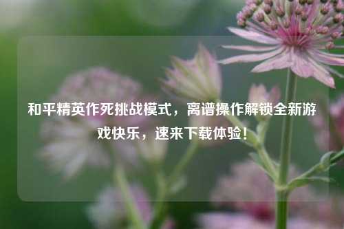 和平精英作死挑战模式,离谱操作解锁全新游戏快乐,速来下载体验!