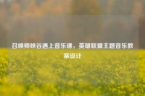 召唤师峡谷遇上音乐课,英雄联盟主题音乐教案设计
