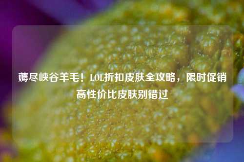 薅尽峡谷羊毛！LOL折扣皮肤全攻略，限时促销高性价比皮肤别错过