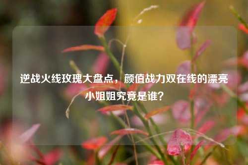 逆战火线玫瑰大盘点,颜值战力双在线的漂亮小姐姐究竟是谁?