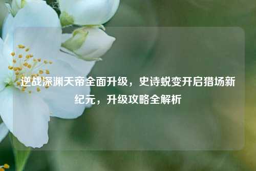 逆战深渊天帝全面升级，史诗蜕变开启猎场新纪元，升级攻略全解析