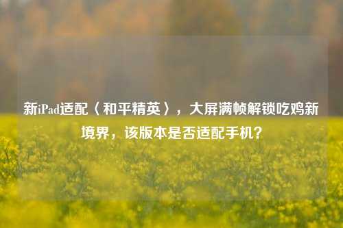 新iPad适配〈和平精英〉，大屏满帧解锁吃鸡新境界，该版本是否适配手机？