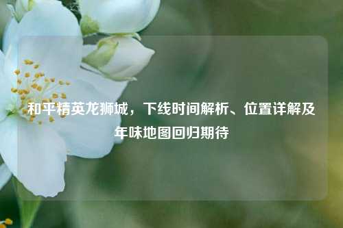 和平精英龙狮城,下线时间解析、位置详解及年味地图回归期待