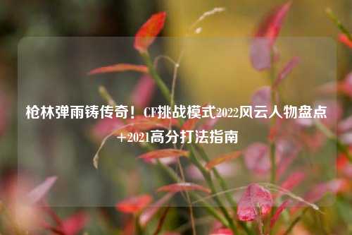 枪林弹雨铸传奇！CF挑战模式2022风云人物盘点+2021高分打法指南