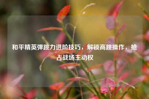 和平精英弹跳力进阶技巧，解锁高跳操作，抢占战场主动权