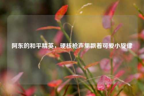 阿东的和平精英，硬核枪声里飘着可爱小旋律