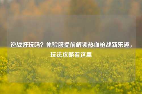 逆战好玩吗?体验服提前解锁热血枪战新乐趣,玩法攻略看这里