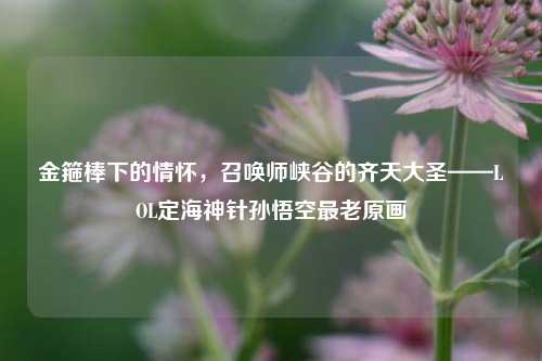 金箍棒下的情怀，召唤师峡谷的齐天大圣——LOL定海神针孙悟空最老原画