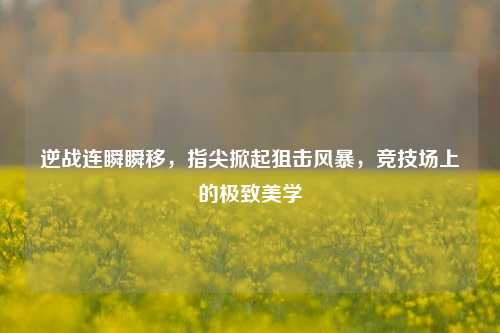 逆战连瞬瞬移,指尖掀起狙击风暴,竞技场上的极致美学