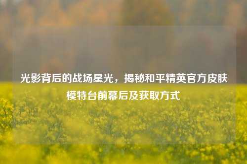 光影背后的战场星光，揭秘和平精英官方皮肤模特台前幕后及获取方式