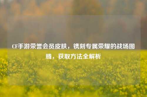 CF手游荣誉会员皮肤，镌刻专属荣耀的战场图腾，获取方法全解析
