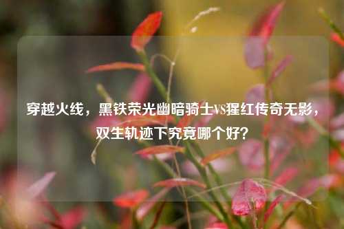 穿越火线,黑铁荣光幽暗骑士VS猩红传奇无影,双生轨迹下究竟哪个好?