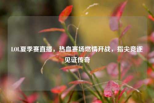 LOL夏季赛直播，热血赛场燃情开战，指尖竞逐见证传奇