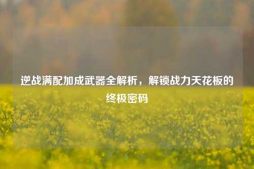 逆战满配加成武器全解析，解锁战力天花板的终极密码