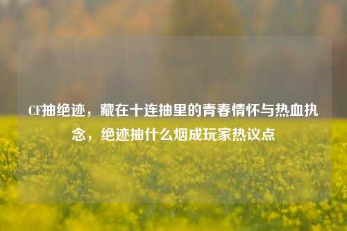 CF抽绝迹，藏在十连抽里的青春情怀与热血执念，绝迹抽什么烟成玩家热议点