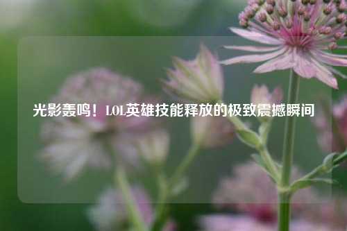 光影轰鸣!LOL英雄技能释放的极致震撼瞬间