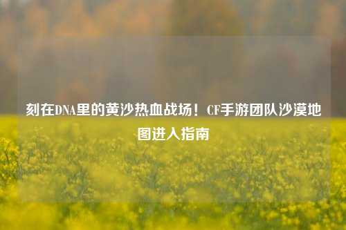 刻在DNA里的黄沙热血战场!CF手游团队沙漠地图进入指南