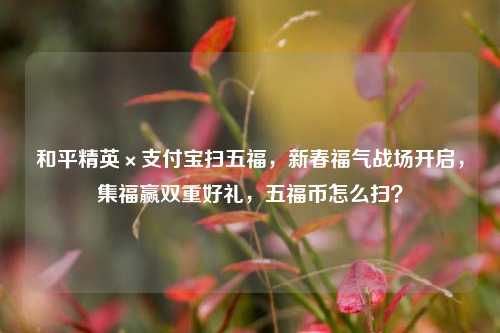 和平精英×支付宝扫五福，新春福气战场开启，集福赢双重好礼，五福币怎么扫？