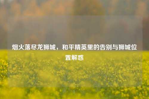 烟火落尽龙狮城，和平精英里的告别与狮城位置解惑