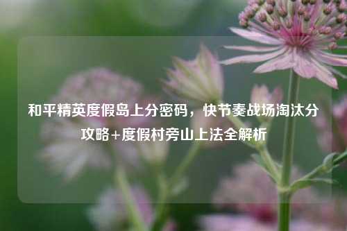 和平精英度假岛上分密码，快节奏战场淘汰分攻略+度假村旁山上法全解析
