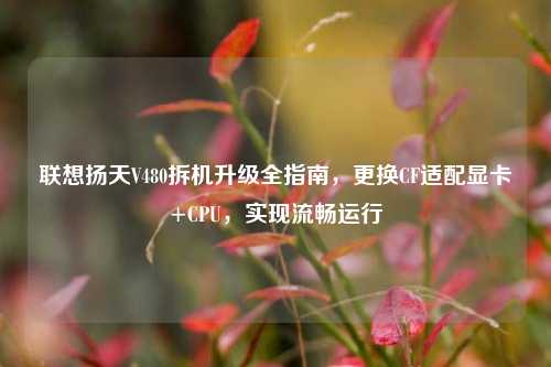 联想扬天V480拆机升级全指南,更换CF适配显卡+CPU,实现流畅运行