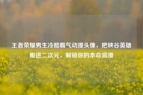 王者荣耀男生冷酷霸气动漫头像，把峡谷英雄搬进二次元，解锁你的本命浪漫