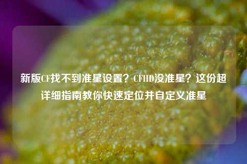 新版CF找不到准星设置？CFHD没准星？这份超详细指南教你快速定位并自定义准星