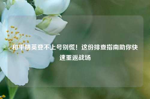 和平精英登不上号别慌!这份排查指南助你快速重返战场