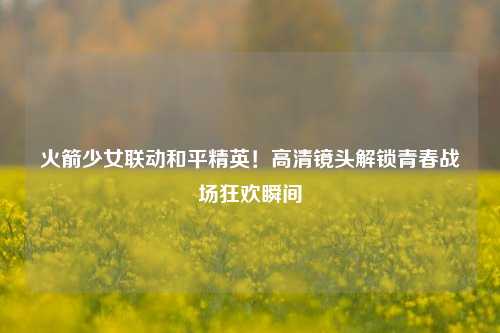 火箭少女联动和平精英！高清镜头解锁青春战场狂欢瞬间