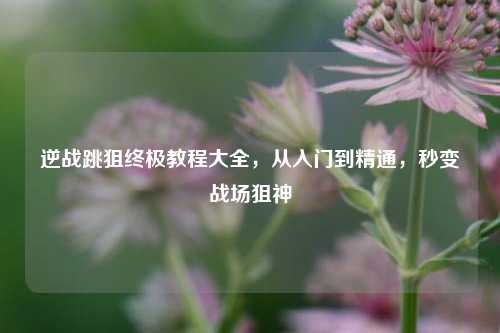 逆战跳狙终极教程大全，从入门到精通，秒变战场狙神