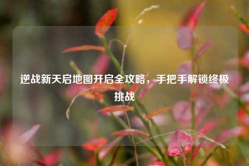 逆战新天启地图开启全攻略，手把手解锁终极挑战