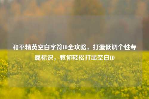 和平精英空白字符ID全攻略,打造低调个性专属标识,教你轻松打出空白ID