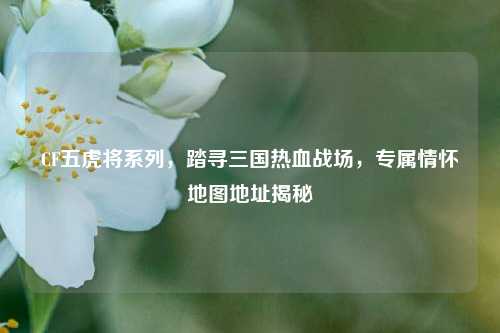 CF五虎将系列,踏寻三国热血战场,专属情怀地图地址揭秘